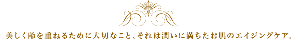 美しく齢を重ねるために大切なこと、それは潤いに満ちたお肌のエイジングケア。